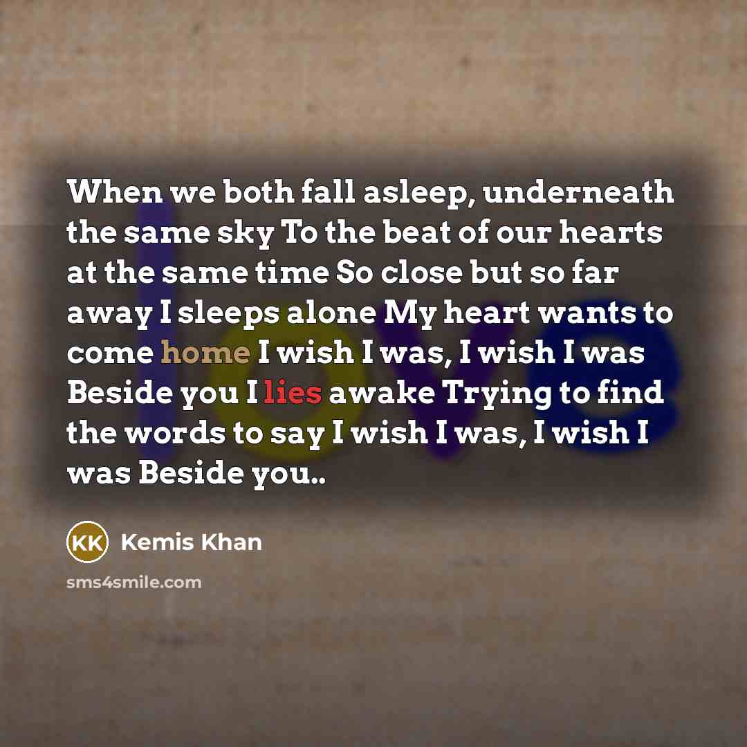 “When we both fall asleep, underneath the same sky To the beat of our hearts at the same time So close but so far away I sleeps alone My heart wants to come home I wish I was, I wish I was Beside you I lies awake Trying to find the words to say I wish I was, I wish I was Beside you..” quote by Kemis Khan