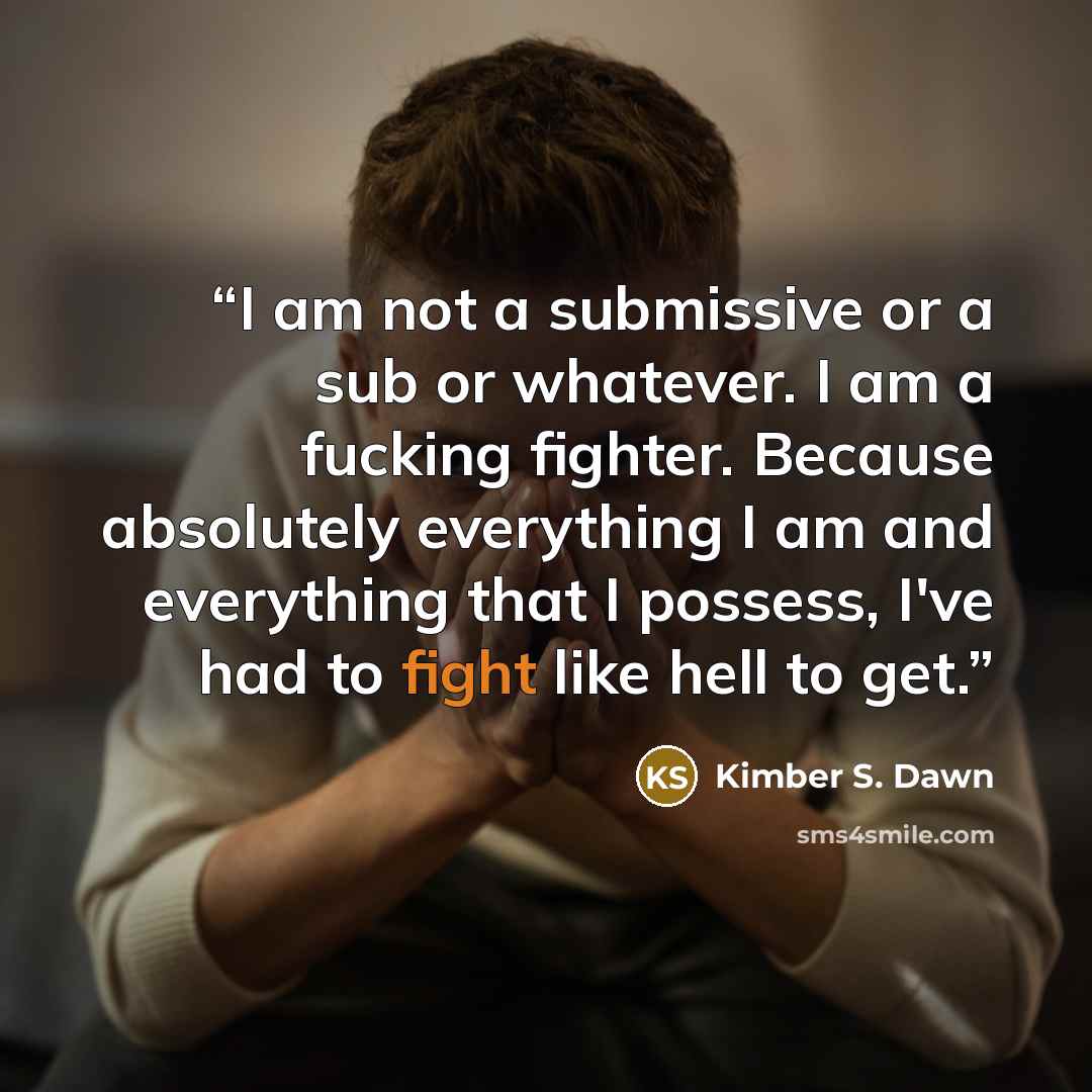 “I am not a submissive or a sub or whatever. I am a fucking fighter. Because absolutely everything I am and everything that I possess, I've had to fight like hell to get.” quote by Kimber S. Dawn