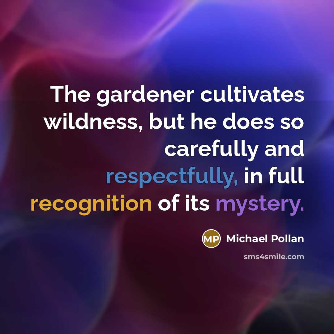 “The gardener cultivates wildness, but he does so carefully and respectfully, in full recognition of its mystery.” quote by Michael Pollan