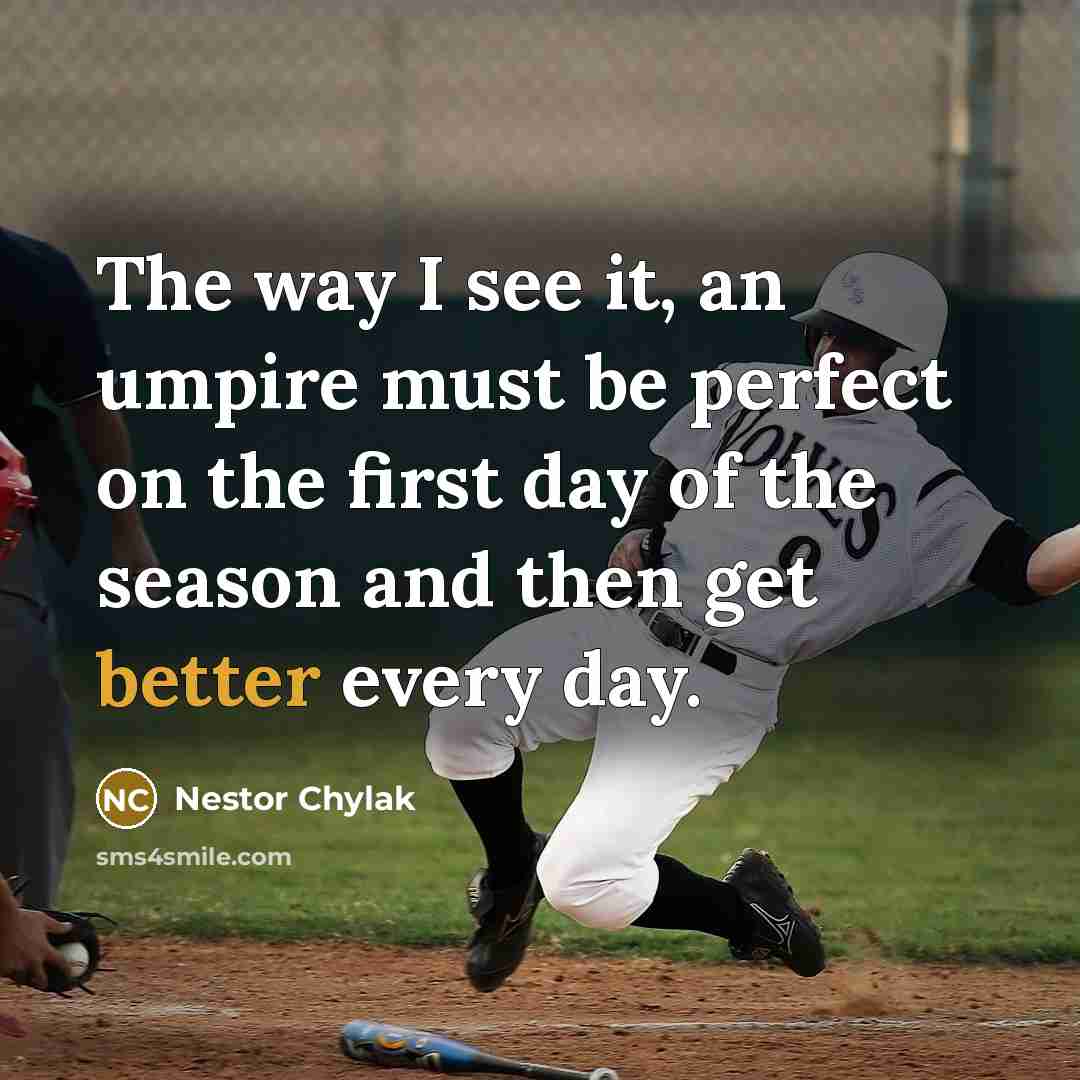 “The way I see it, an umpire must be perfect on the first day of the season and then get better every day.” quote by Nestor Chylak