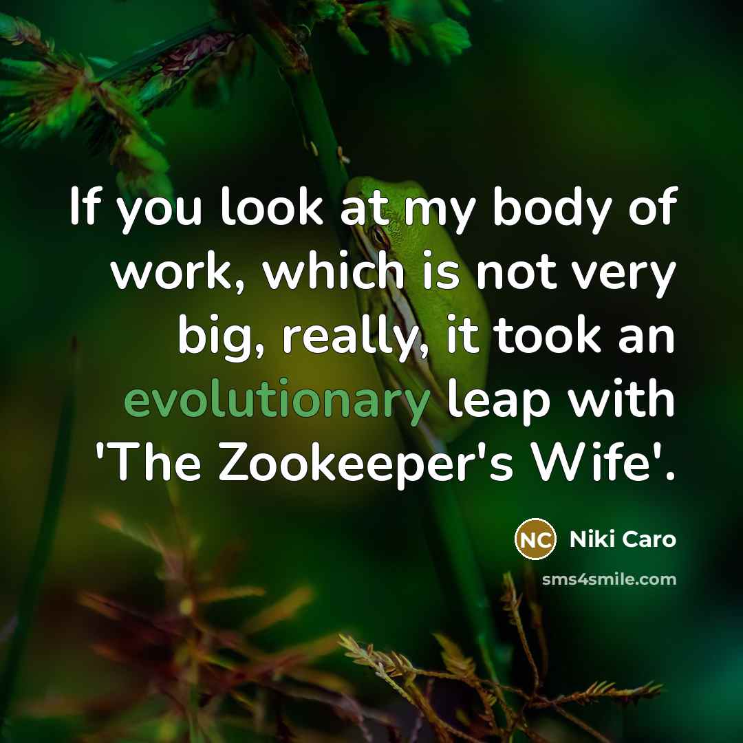 “If you look at my body of work, which is not very big, really, it took an evolutionary leap with 'The Zookeeper's Wife'.” quote by Niki Caro