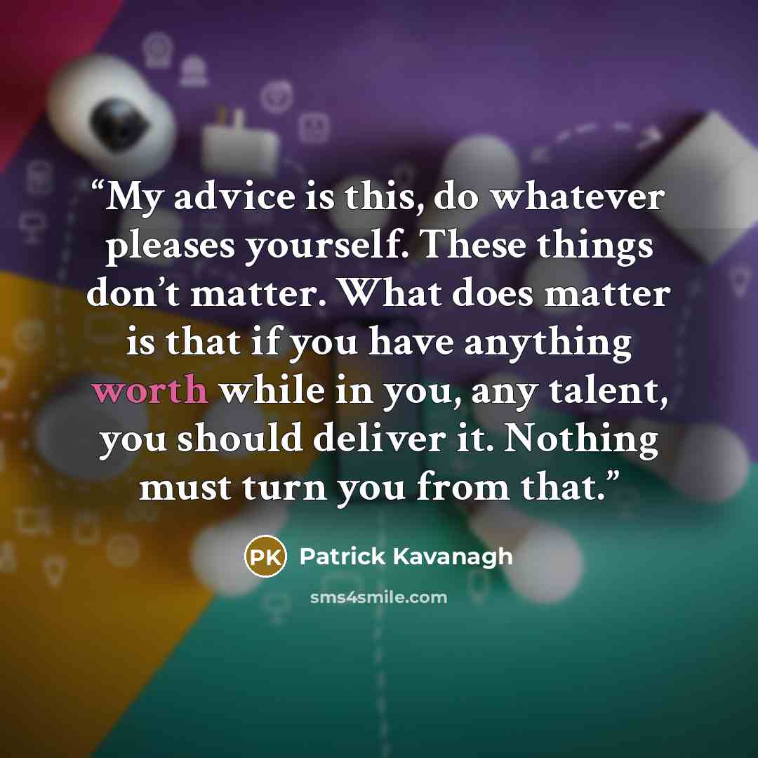 “My advice is this, do whatever pleases yourself. These things don’t matter. What does matter is that if you have anything worth while in you, any talent, you should deliver it. Nothing must turn you from that.” quote by Patrick Kavanagh