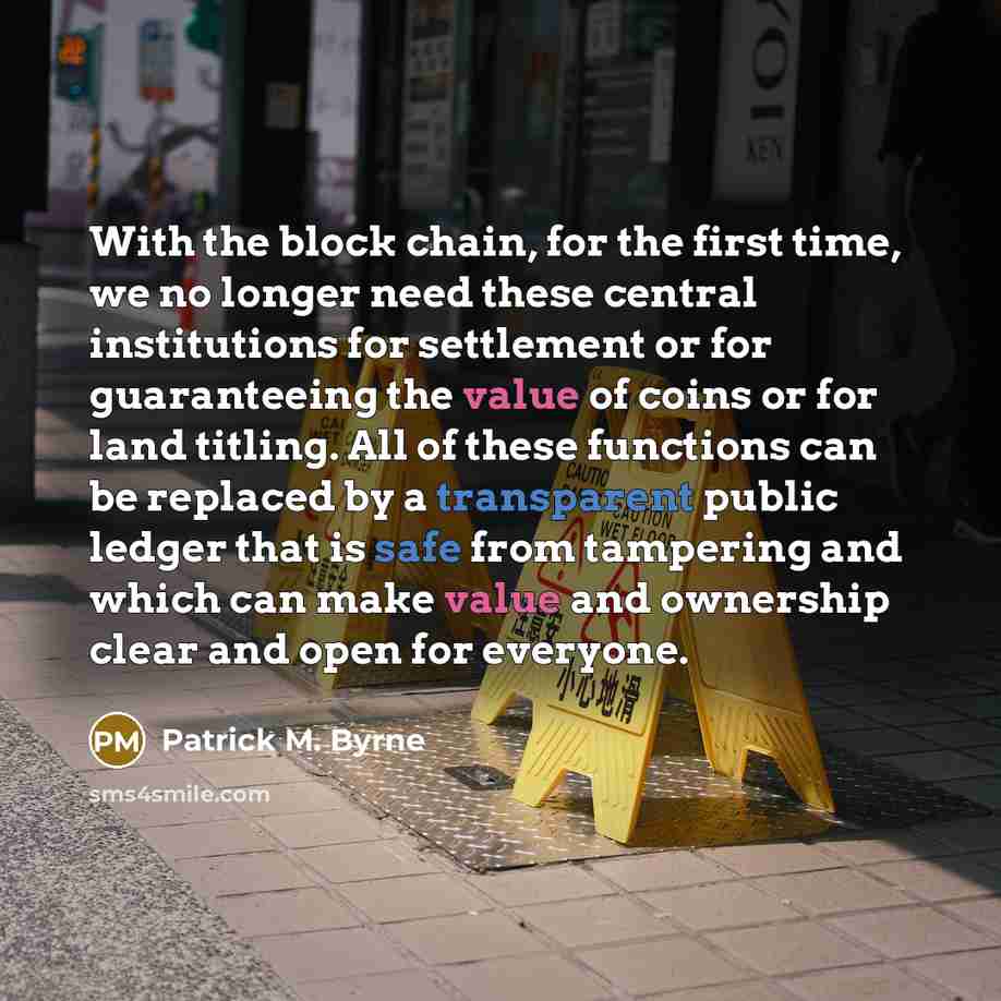 “With the block chain, for the first time, we no longer need these central institutions for settlement or for guaranteeing the value of coins or for land titling. All of these functions can be replaced by a transparent public ledger that is safe from tampering and which can make value and ownership…” quote by Patrick M. Byrne