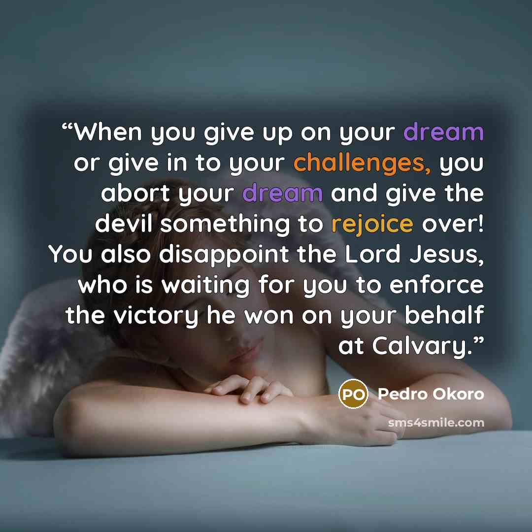 “When you give up on your dream or give in to your challenges, you abort your dream and give the devil something to rejoice over! You also disappoint the Lord Jesus, who is waiting for you to enforce the victory he won on your behalf at Calvary.” quote by Pedro Okoro