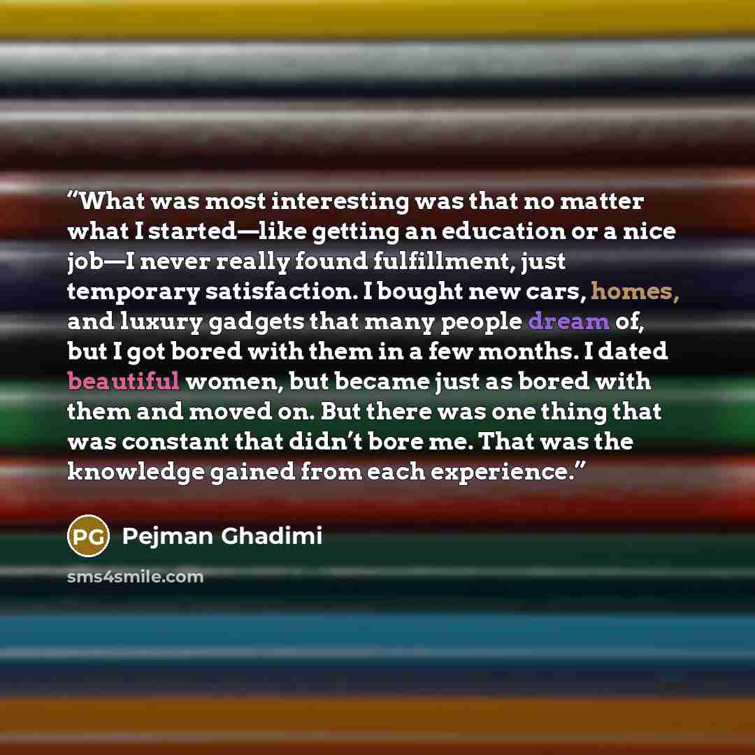 “What was most interesting was that no matter what I started—like getting an education or a nice job—I never really found fulfillment, just temporary satisfaction. I bought new cars, homes, and luxury gadgets that many people dream of, but I got bored with them in a few months. I dated beautiful…” quote by Pejman Ghadimi