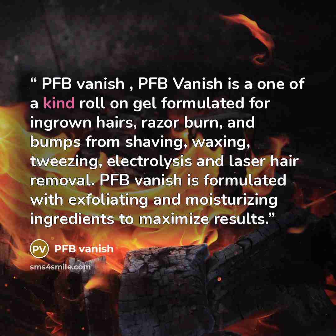 “PFB vanish , PFB Vanish is a one of a kind roll on gel formulated for ingrown hairs, razor burn, and bumps from shaving, waxing, tweezing, electrolysis and laser hair removal. PFB vanish is formulated with exfoliating and moisturizing ingredients to maximize results.” quote by PFB vanish