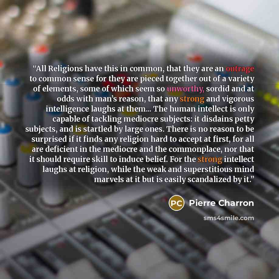 “All Religions have this in common, that they are an outrage to common sense for they are pieced together out of a variety of elements, some of which seem so unworthy, sordid and at odds with man’s reason, that any strong and vigorous intelligence laughs at them... The human intellect is only…” quote by Pierre Charron