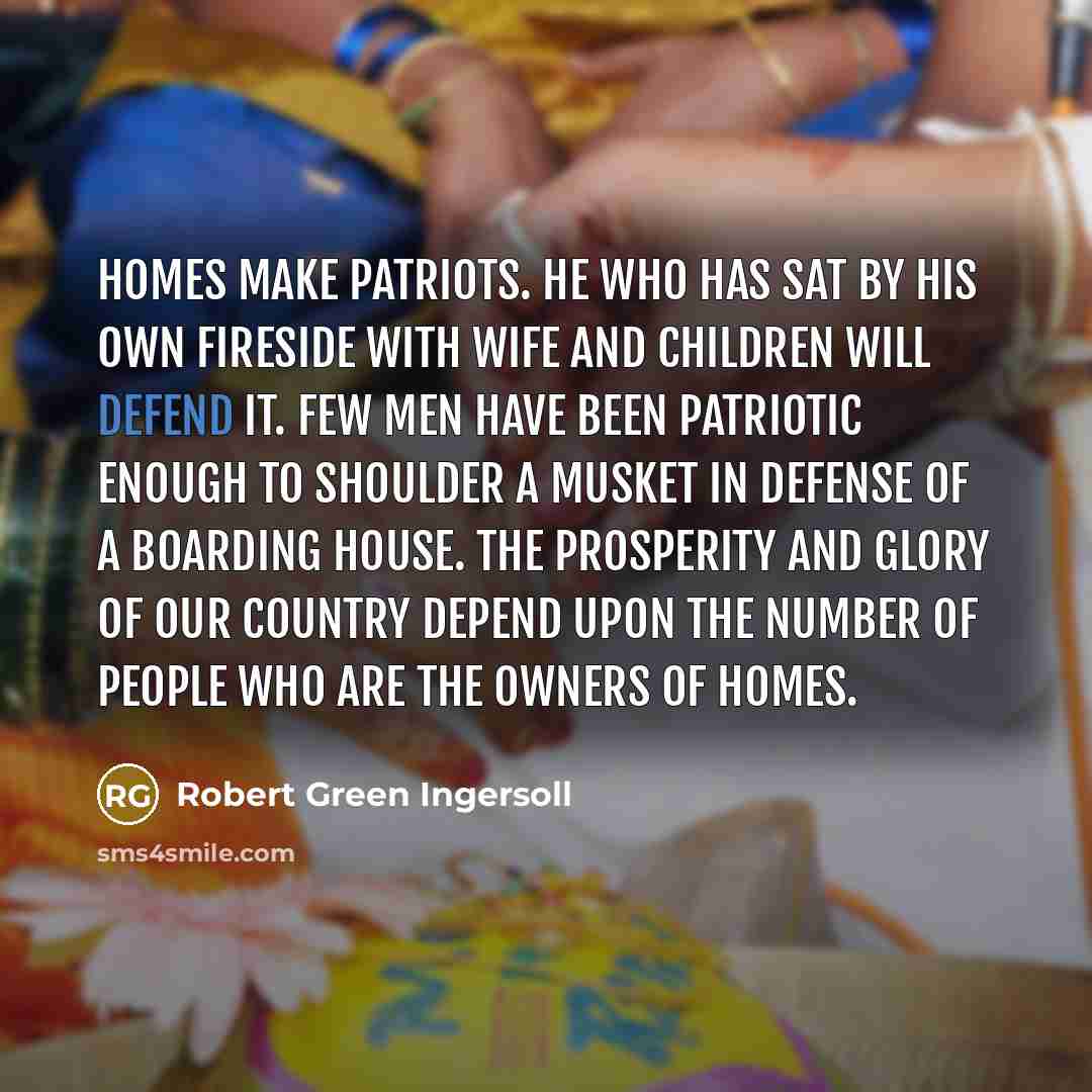 “Homes make patriots. He who has sat by his own fireside with wife and children will defend it. Few men have been patriotic enough to shoulder a musket in defense of a boarding house. The prosperity and glory of our country depend upon the number of people who are the owners of homes.” quote by Robert Green Ingersoll