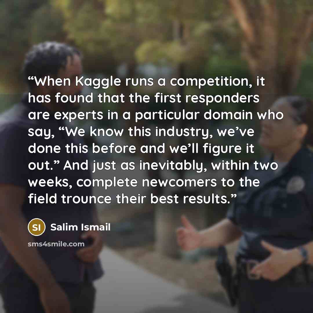 “When Kaggle runs a competition, it has found that the first responders are experts in a particular domain who say, “We know this industry, we’ve done this before and we’ll figure it out.” And just as inevitably, within two weeks, complete newcomers to the field trounce their best results.” quote by Salim Ismail
