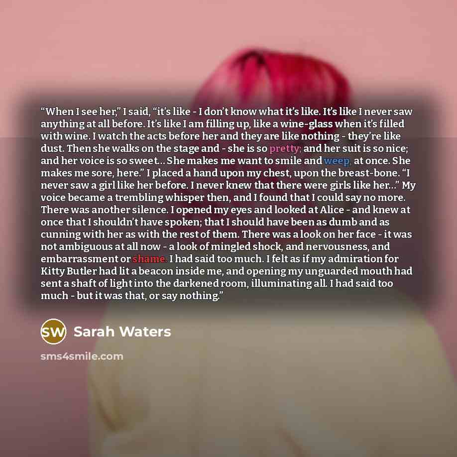 “When I see her,” I said, “it’s like - I don’t know what it’s like. It’s like I never saw anything at all before. It’s like I am filling up, like a wine-glass when it’s filled with wine. I watch the acts before her and they are like nothing - they’re like dust. Then she walks on the stage and - she…” quote by Sarah Waters
