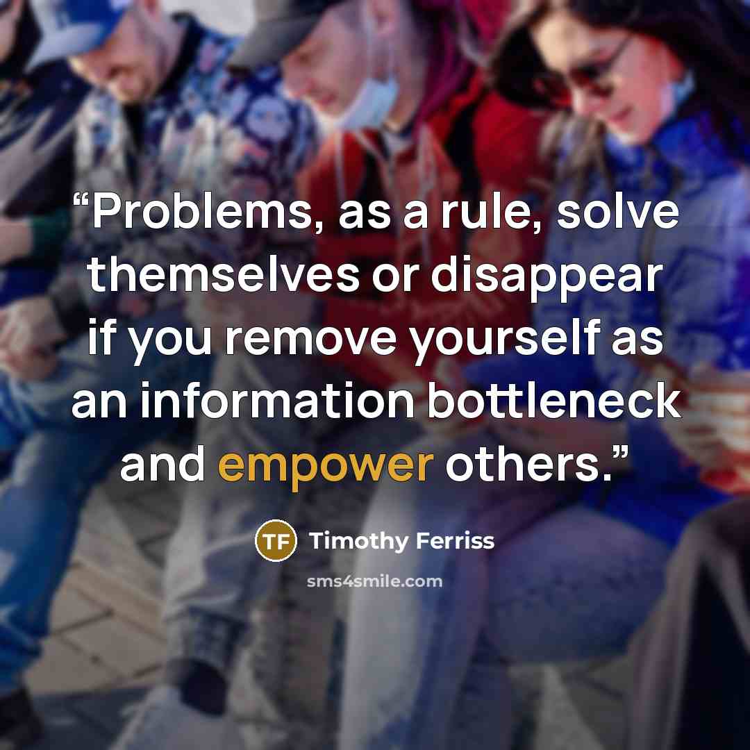 “Problems, as a rule, solve themselves or disappear if you remove yourself as an information bottleneck and empower others.” quote by Timothy Ferriss