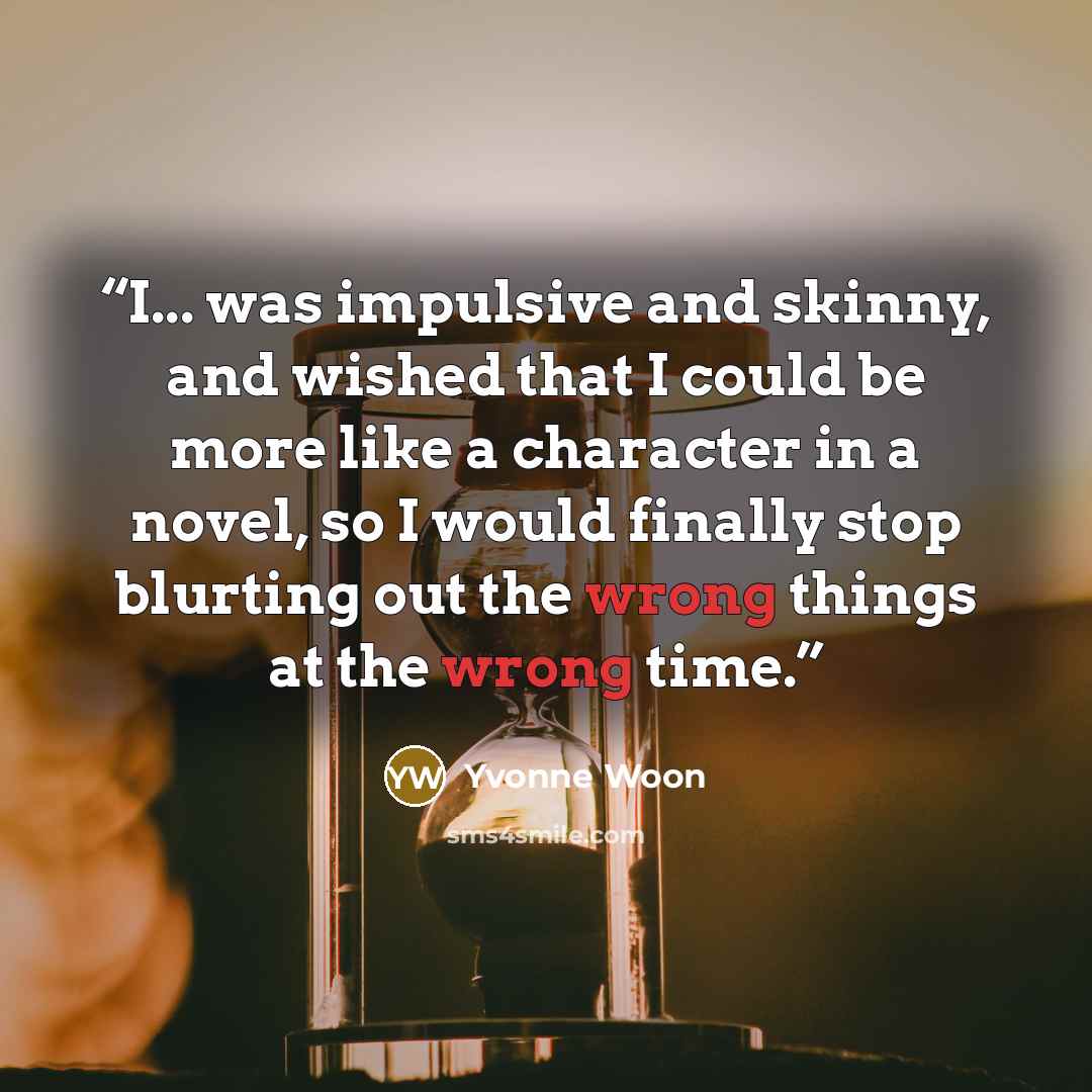 “I... was impulsive and skinny, and wished that I could be more like a character in a novel, so I would finally stop blurting out the wrong things at the wrong time.” quote by Yvonne Woon