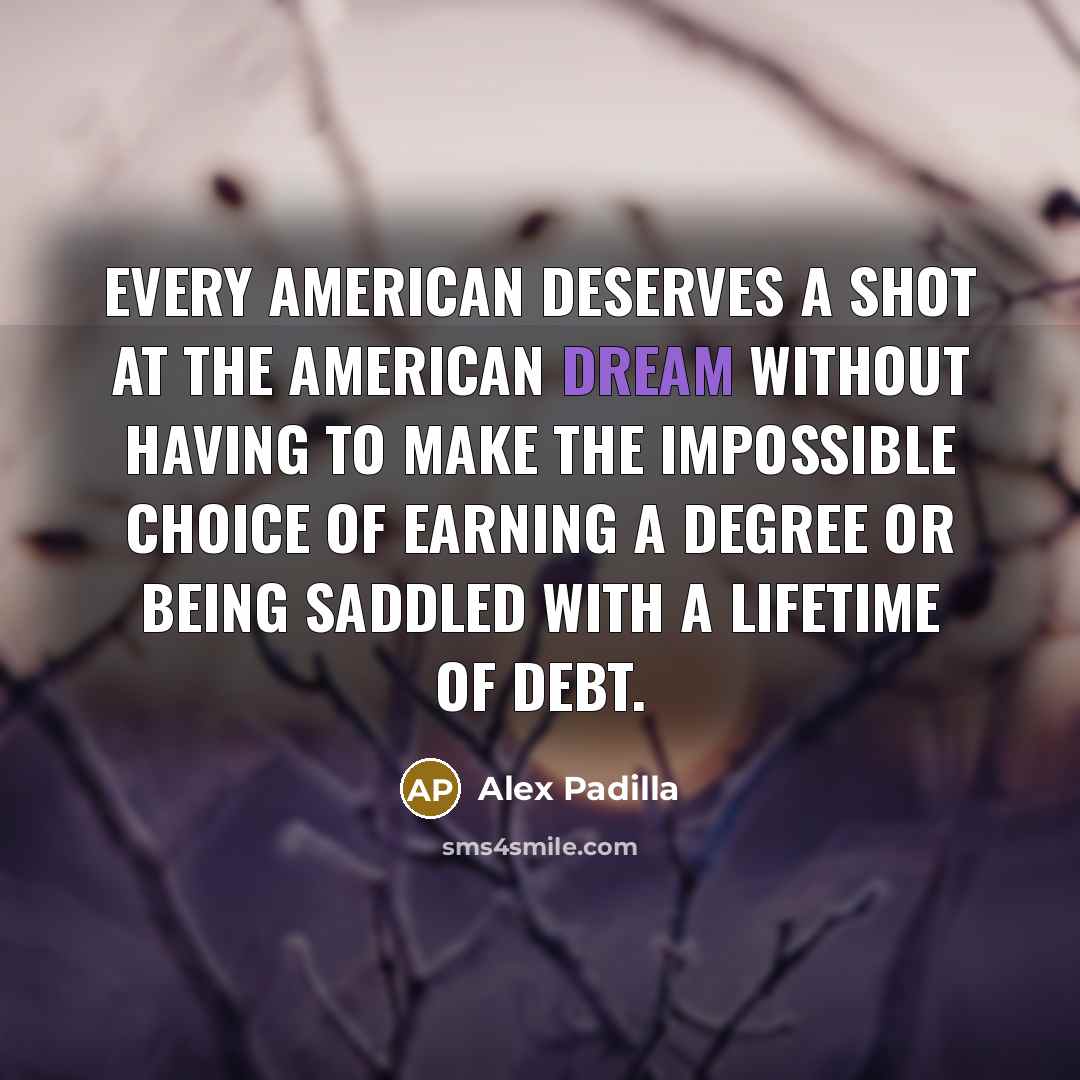 “Every American deserves a shot at the American dream without having to make the impossible choice of earning a degree or being saddled with a lifetime of debt.” quote by Alex Padilla