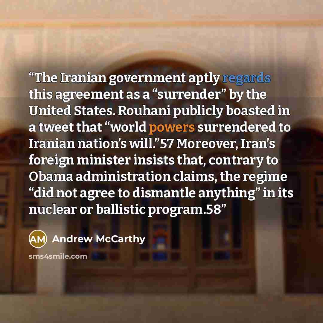 “The Iranian government aptly regards this agreement as a “surrender” by the United States. Rouhani publicly boasted in a tweet that “world powers surrendered to Iranian nation’s will.”57 Moreover, Iran’s foreign minister insists that, contrary to Obama administration claims, the regime “did not…” quote by Andrew McCarthy