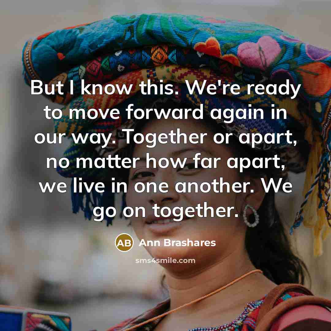 “But I know this. We're ready to move forward again in our way. Together or apart, no matter how far apart, we live in one another. We go on together.” quote by Ann Brashares