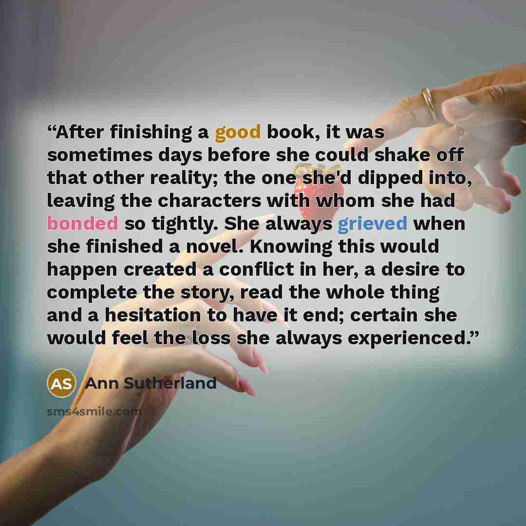 “After finishing a good book, it was sometimes days before she could shake off that other reality; the one she'd dipped into, leaving the characters with whom she had bonded so tightly. She always grieved when she finished a novel. Knowing this would happen created a conflict in her, a desire to…” quote by Ann Sutherland
