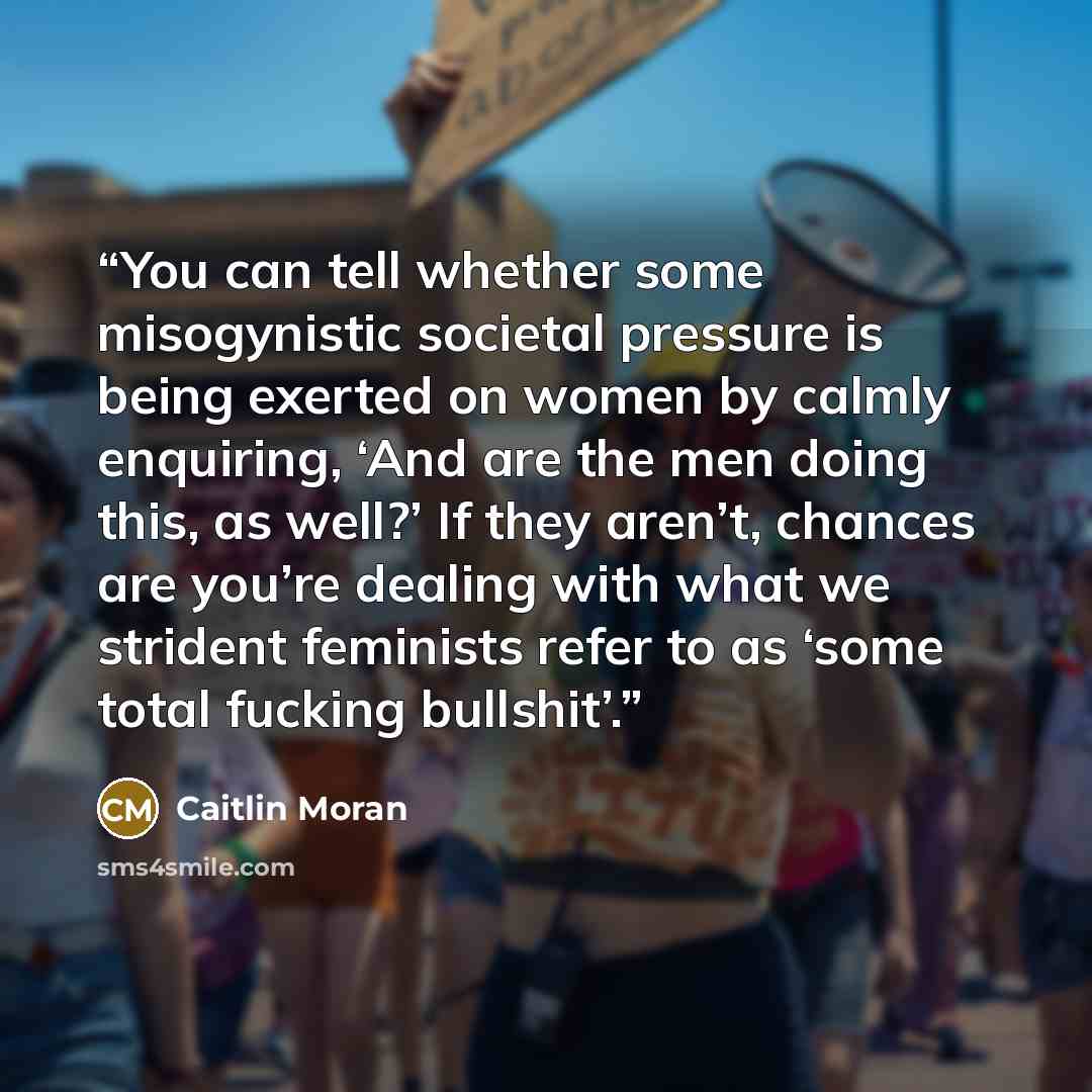 “You can tell whether some misogynistic societal pressure is being exerted on women by calmly enquiring, ‘And are the men doing this, as well?’ If they aren’t, chances are you’re dealing with what we strident feminists refer to as ‘some total fucking bullshit’.” quote by Caitlin Moran