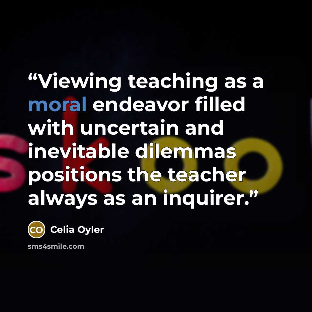 “Viewing teaching as a moral endeavor filled with uncertain and inevitable dilemmas positions the teacher always as an inquirer.” quote by Celia Oyler