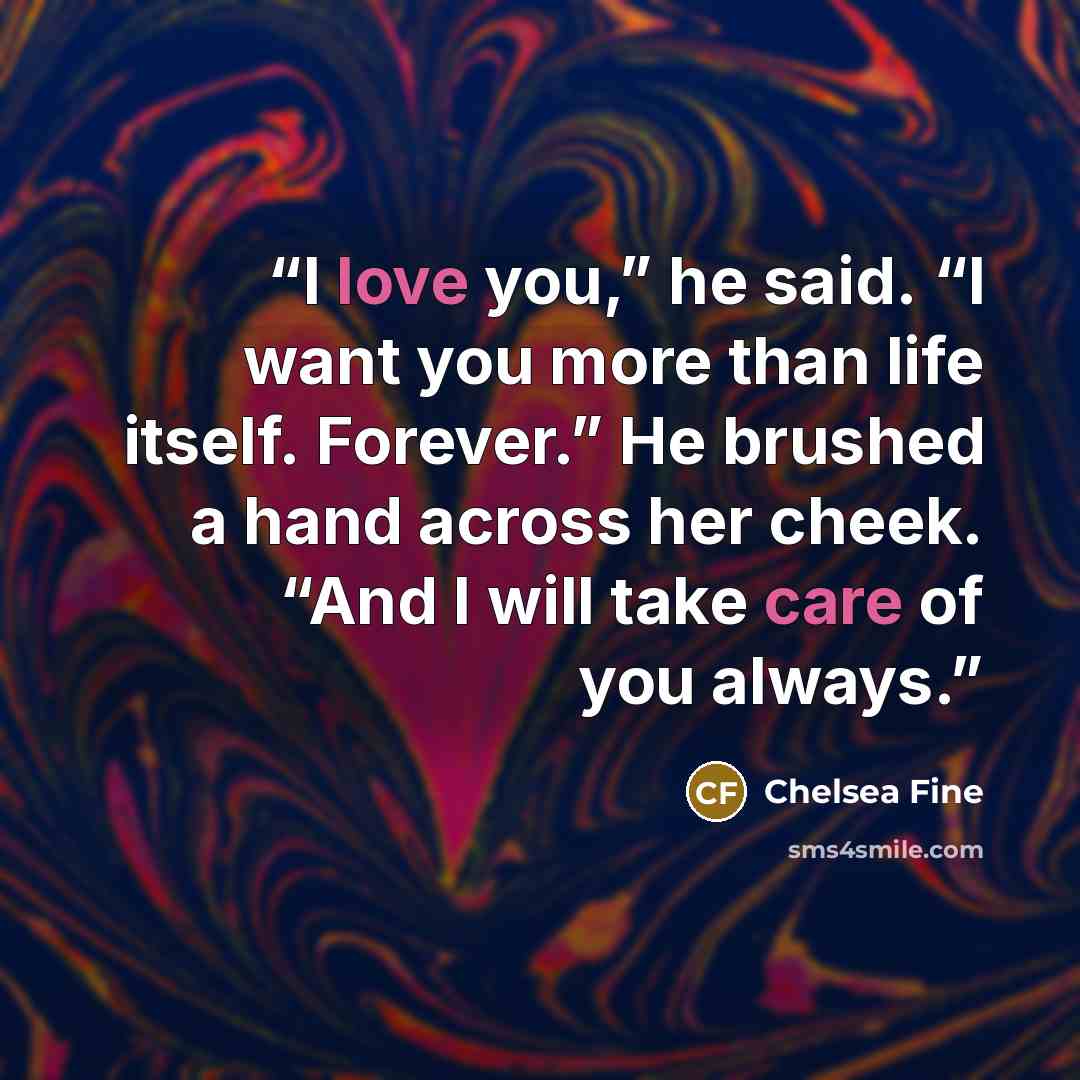 “I love you,” he said. “I want you more than life itself. Forever.” He brushed a hand across her cheek. “And I will take care of you always.” quote by Chelsea Fine