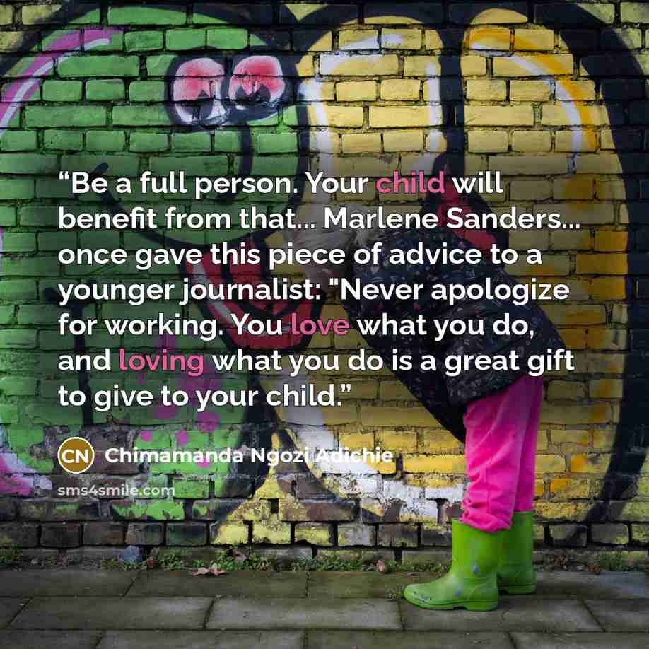 “Be a full person. Your child will benefit from that... Marlene Sanders... once gave this piece of advice to a younger journalist: "Never apologize for working. You love what you do, and loving what you do is a great gift to give to your child.” quote by Chimamanda Ngozi Adichie