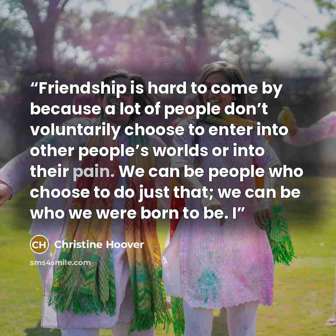 “Friendship is hard to come by because a lot of people don’t voluntarily choose to enter into other people’s worlds or into their pain. We can be people who choose to do just that; we can be who we were born to be. I” quote by Christine Hoover