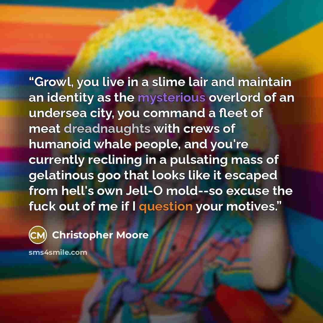 “Growl, you live in a slime lair and maintain an identity as the mysterious overlord of an undersea city, you command a fleet of meat dreadnaughts with crews of humanoid whale people, and you're currently reclining in a pulsating mass of gelatinous goo that looks like it escaped from hell's own…” quote by Christopher Moore