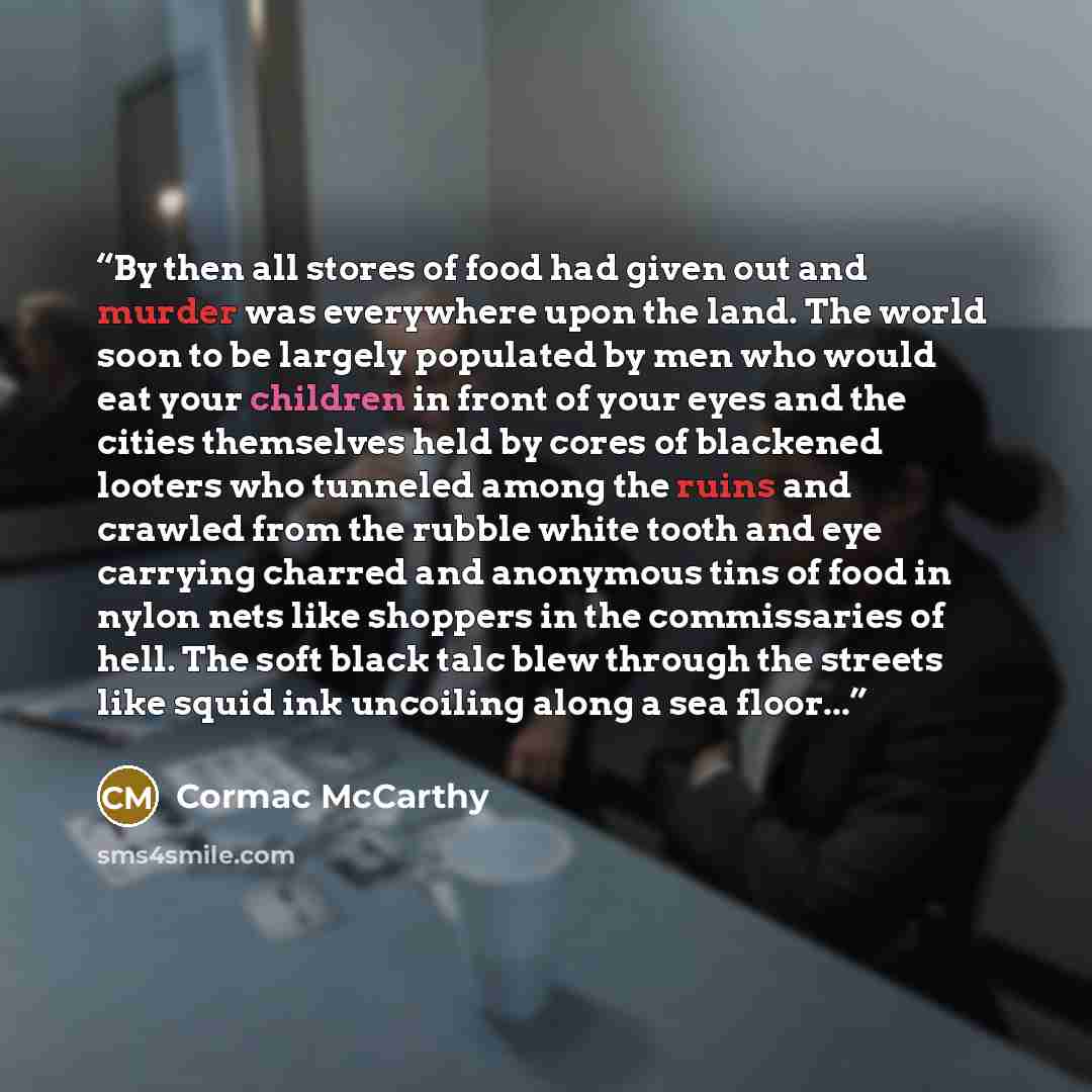 “By then all stores of food had given out and murder was everywhere upon the land. The world soon to be largely populated by men who would eat your children in front of your eyes and the cities themselves held by cores of blackened looters who tunneled among the ruins and crawled from the rubble…” quote by Cormac McCarthy