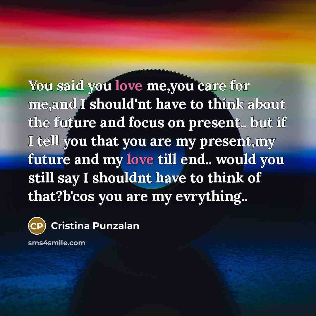 “You said you love me,you care for me,and I should'nt have to think about the future and focus on present.. but if I tell you that you are my present,my future and my love till end.. would you still say I shouldnt have to think of that?b'cos you are my evrything..” quote by Cristina Punzalan