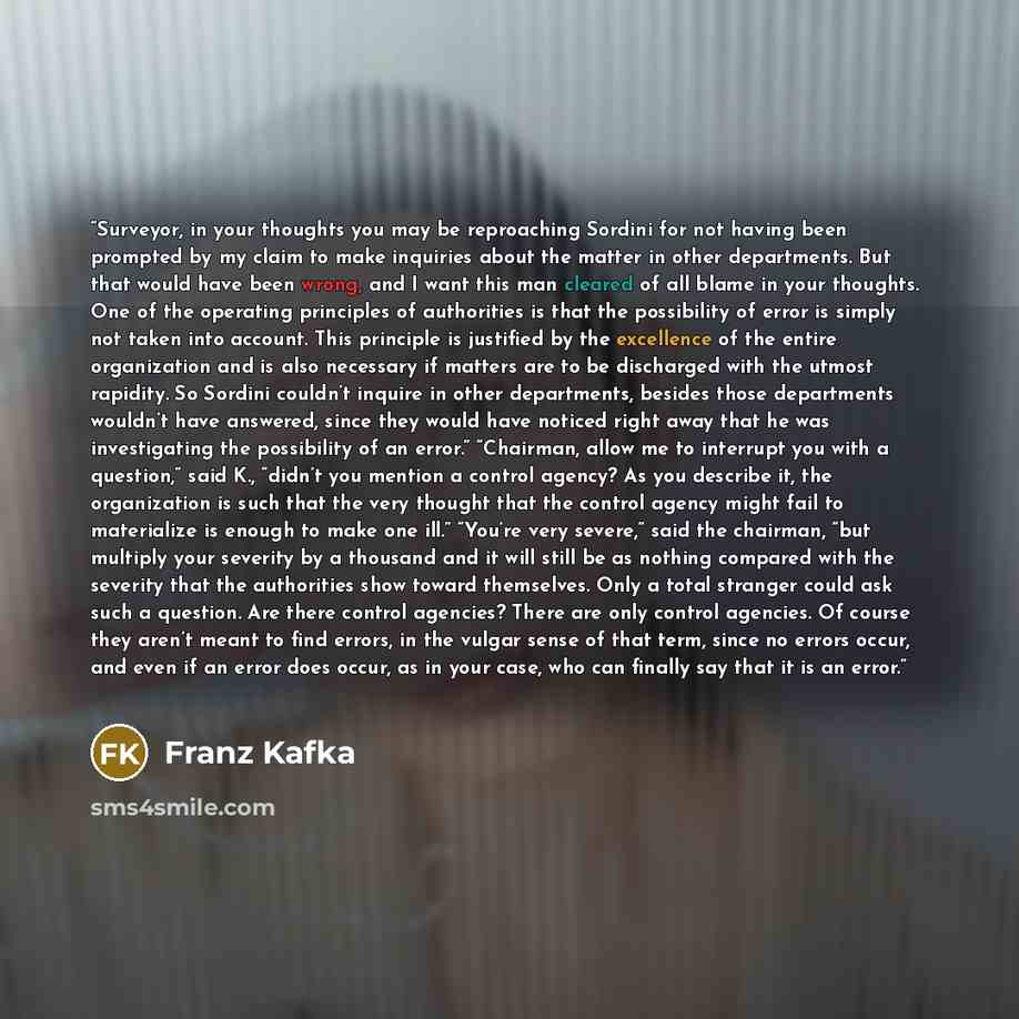 “Surveyor, in your thoughts you may be reproaching Sordini for not having been prompted by my claim to make inquiries about the matter in other departments. But that would have been wrong, and I want this man cleared of all blame in your thoughts. One of the operating principles of authorities is…” quote by Franz Kafka