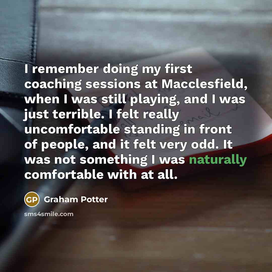 “I remember doing my first coaching sessions at Macclesfield, when I was still playing, and I was just terrible. I felt really uncomfortable standing in front of people, and it felt very odd. It was not something I was naturally comfortable with at all.” quote by Graham Potter