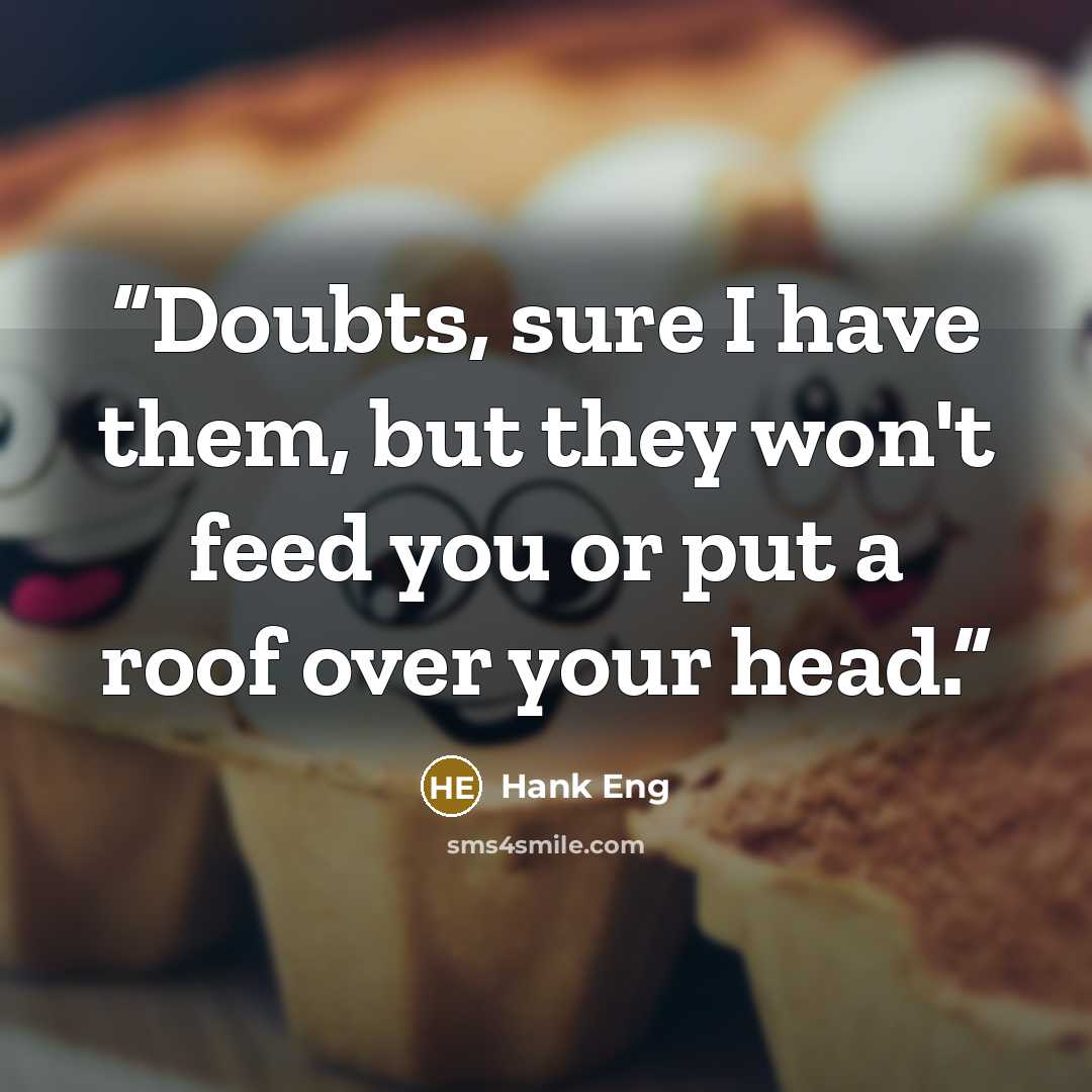 “Doubts, sure I have them, but they won't feed you or put a roof over your head.” quote by Hank Eng