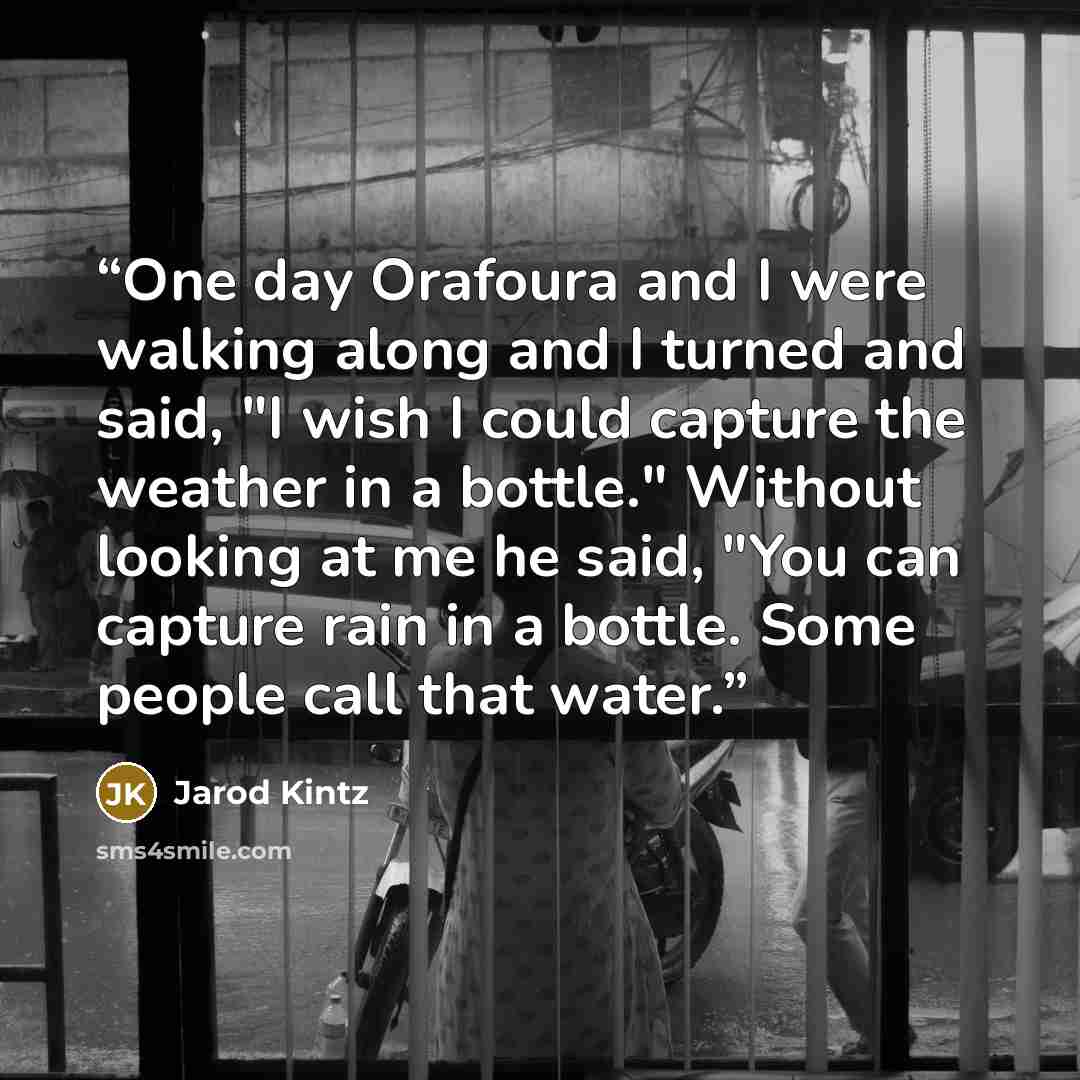 “One day Orafoura and I were walking along and I turned and said, "I wish I could capture the weather in a bottle." Without looking at me he said, "You can capture rain in a bottle. Some people call that water.” quote by Jarod Kintz