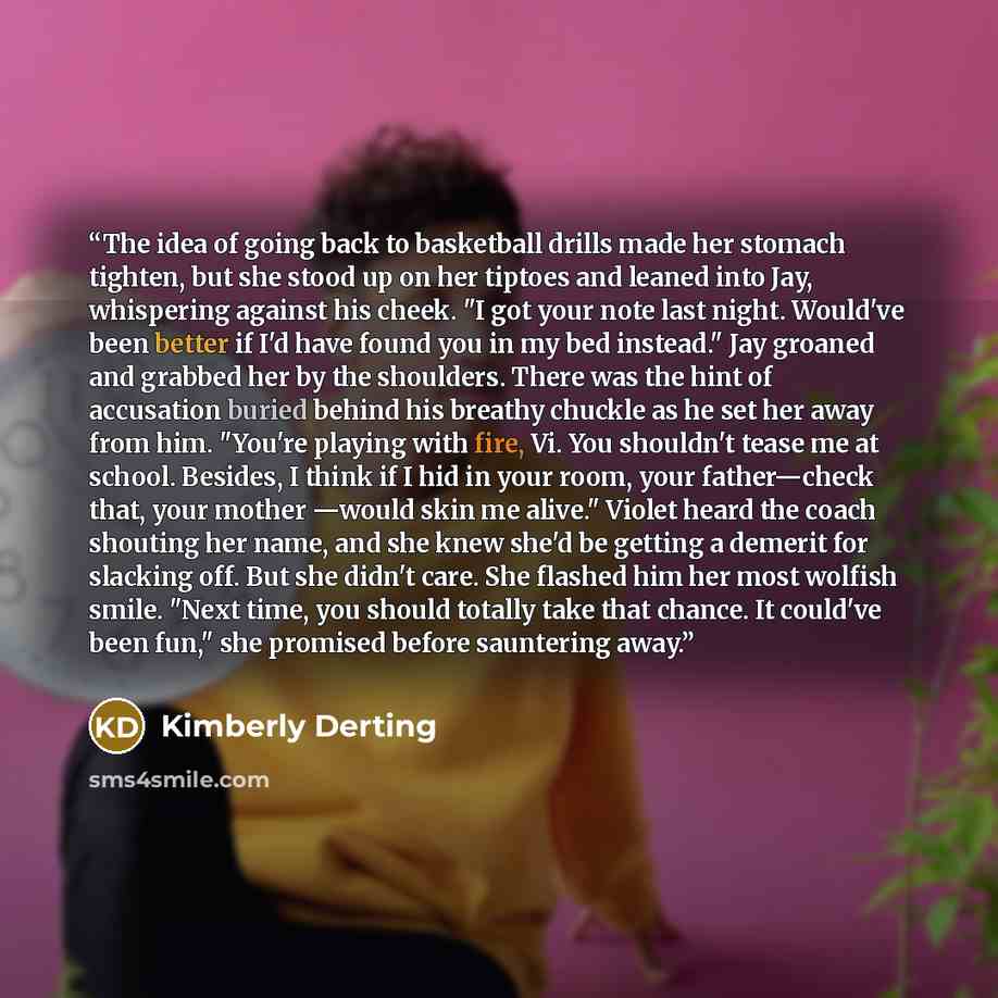 “The idea of going back to basketball drills made her stomach tighten, but she stood up on her tiptoes and leaned into Jay, whispering against his cheek. "I got your note last night. Would've been better if I'd have found you in my bed instead." Jay groaned and grabbed her by the shoulders. There…” quote by Kimberly Derting