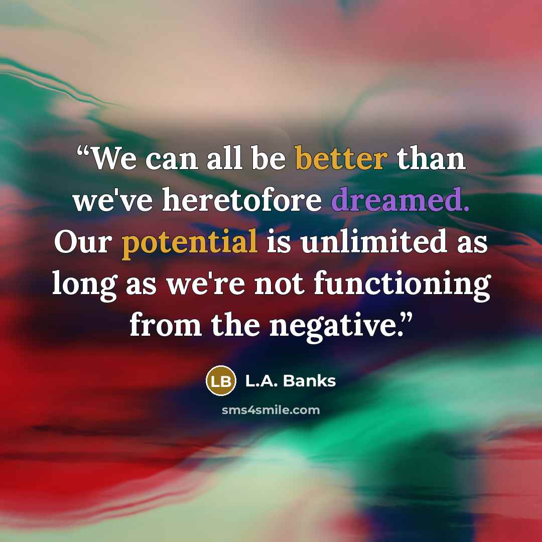 “We can all be better than we've heretofore dreamed. Our potential is unlimited as long as we're not functioning from the negative.” quote by L.A. Banks