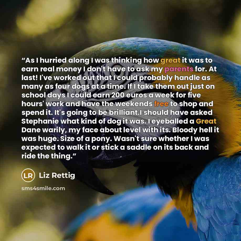 “As I hurried along I was thinking how great it was to earn real money I don't have to ask my parents for. At last! I've worked out that I could probably handle as many as four dogs at a time. If I take them out just on school days I could earn 200 euros a week for five hours' work and have the…” quote by Liz Rettig