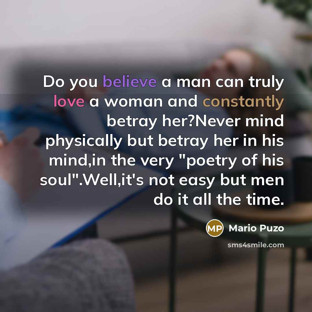 “Do you believe a man can truly love a woman and constantly betray her?Never mind physically but betray her in his mind,in the very "poetry of his soul".Well,it's not easy but men do it all the time.” quote by Mario Puzo