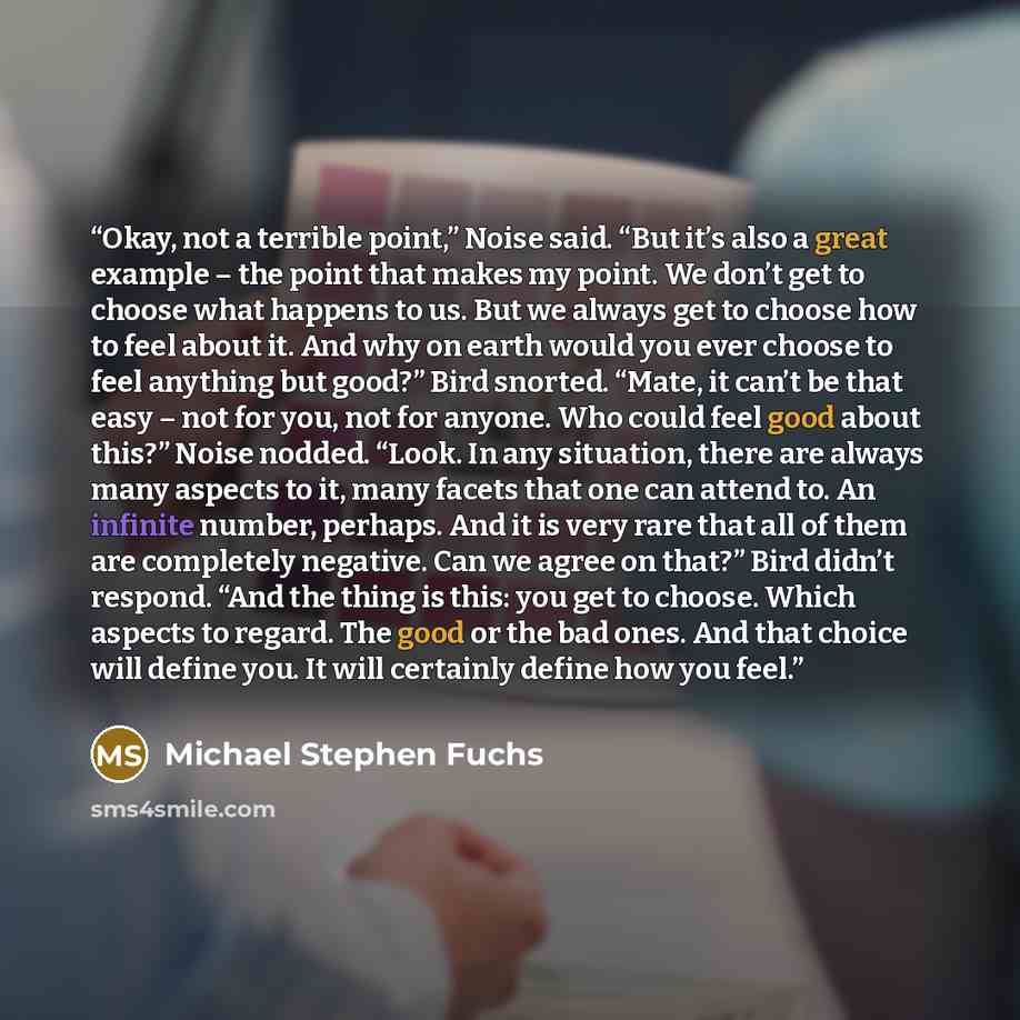 “Okay, not a terrible point,” Noise said. “But it’s also a great example – the point that makes my point. We don’t get to choose what happens to us. But we always get to choose how to feel about it. And why on earth would you ever choose to feel anything but good?” Bird snorted. “Mate, it can’t be…” quote by Michael Stephen Fuchs