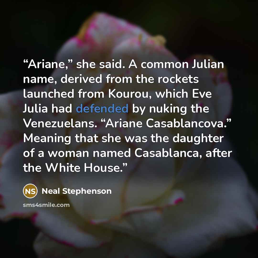 “Ariane,” she said. A common Julian name, derived from the rockets launched from Kourou, which Eve Julia had defended by nuking the Venezuelans. “Ariane Casablancova.” Meaning that she was the daughter of a woman named Casablanca, after the White House.” quote by Neal Stephenson