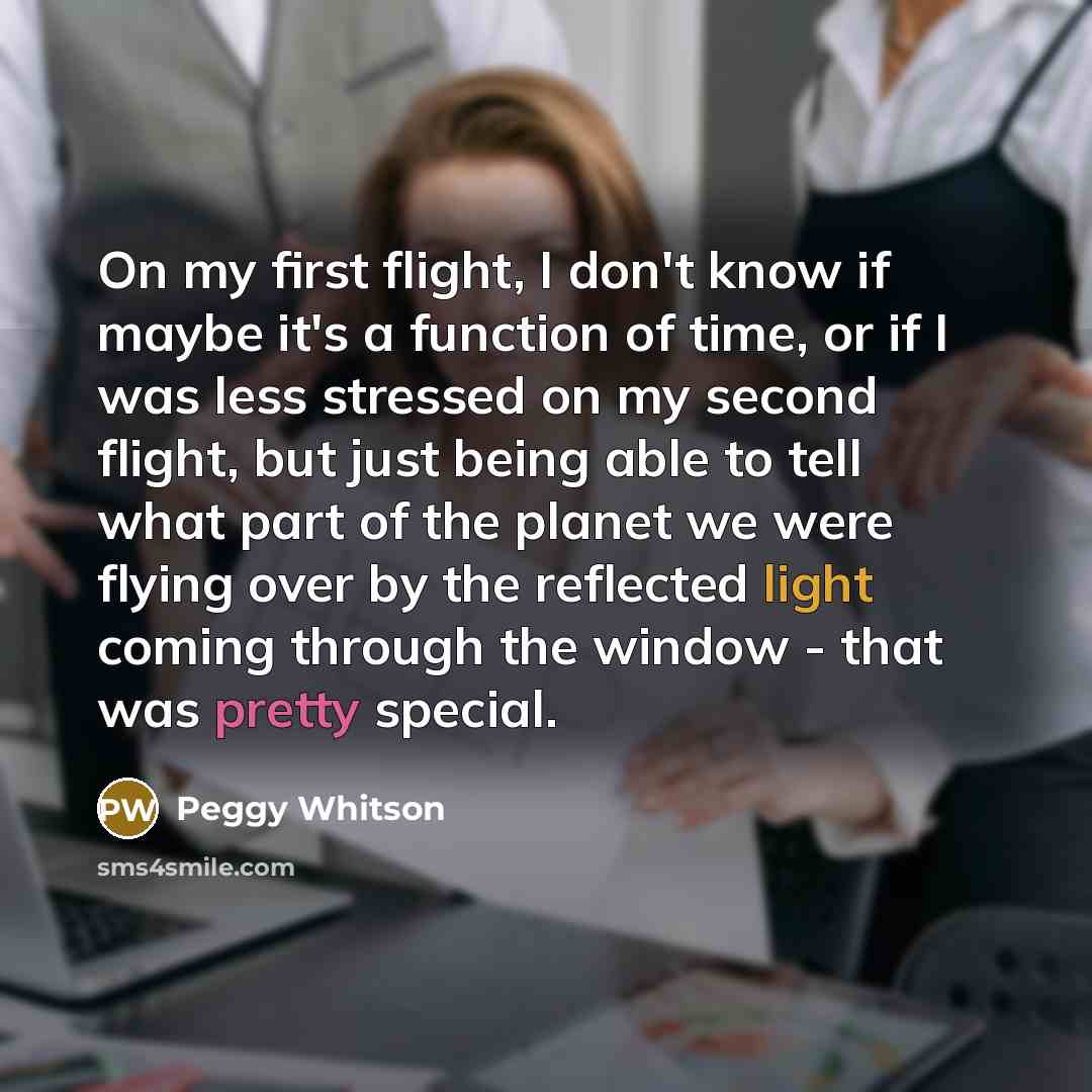 “On my first flight, I don't know if maybe it's a function of time, or if I was less stressed on my second flight, but just being able to tell what part of the planet we were flying over by the reflected light coming through the window - that was pretty special.” quote by Peggy Whitson