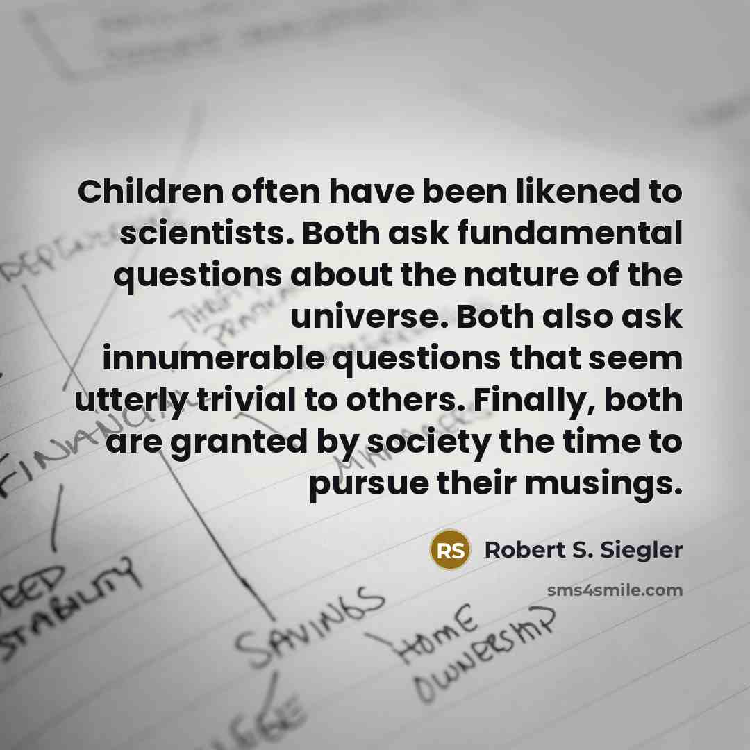 “Children often have been likened to scientists. Both ask fundamental questions about the nature of the universe. Both also ask innumerable questions that seem utterly trivial to others. Finally, both are granted by society the time to pursue their musings.” quote by Robert S. Siegler