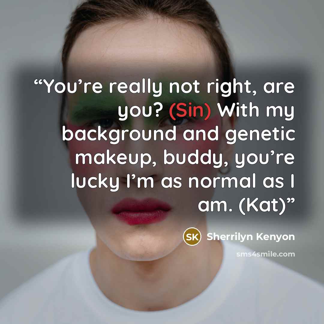 “You’re really not right, are you? (Sin) With my background and genetic makeup, buddy, you’re lucky I’m as normal as I am. (Kat)” quote by Sherrilyn Kenyon