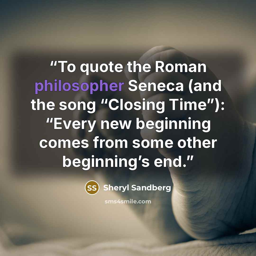 “To quote the Roman philosopher Seneca (and the song “Closing Time”): “Every new beginning comes from some other beginning’s end.” quote by Sheryl Sandberg