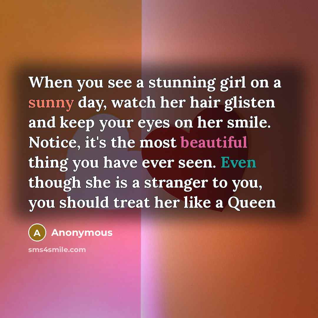 “When you see a stunning girl on a sunny day, watch her hair glisten and keep your eyes on her smile. Notice, it's the most beautiful thing you have ever seen. Even though she is a stranger to you, you should treat her like a Queen” quote by Anonymous
