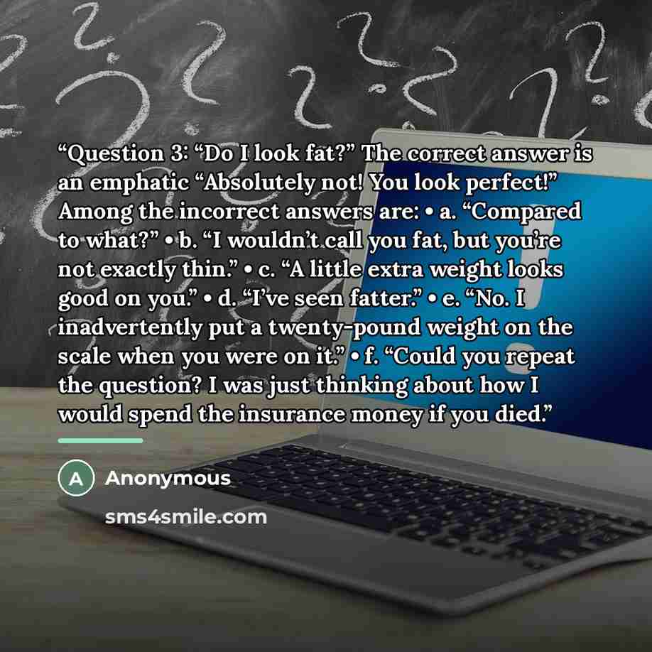 “Question 3: “Do I look fat?” The correct answer is an emphatic “Absolutely not! You look perfect!” Among the incorrect answers are: • a. “Compared to what?” • b. “I wouldn’t call you fat, but you’re not exactly thin.” • c. “A little extra weight looks good on you.” • d. “I’ve seen fatter.” • e…” quote by Anonymous