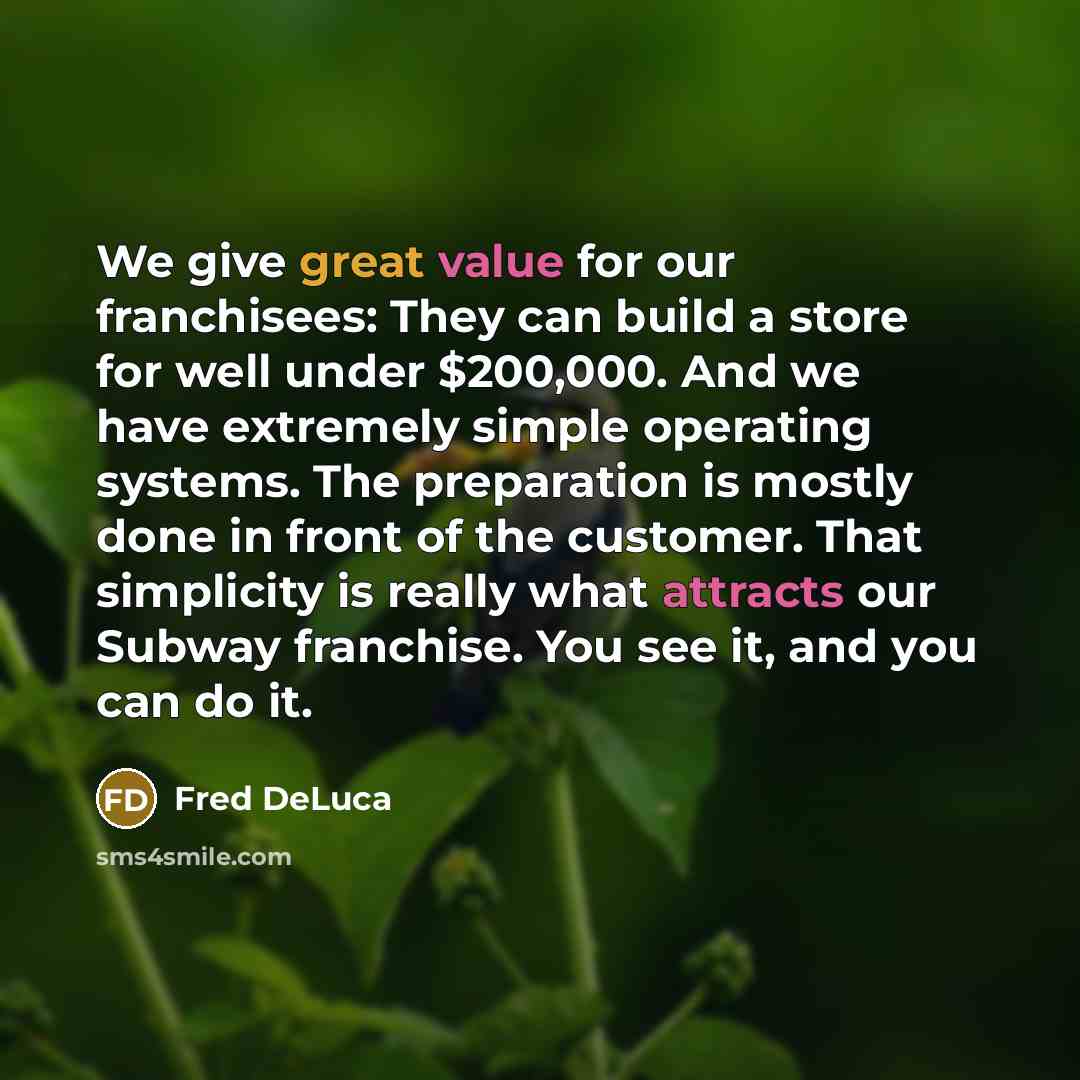 “We give great value for our franchisees: They can build a store for well under $200,000. And we have extremely simple operating systems. The preparation is mostly done in front of the customer. That simplicity is really what attracts our Subway franchise. You see it, and you can do it.” quote by Fred DeLuca