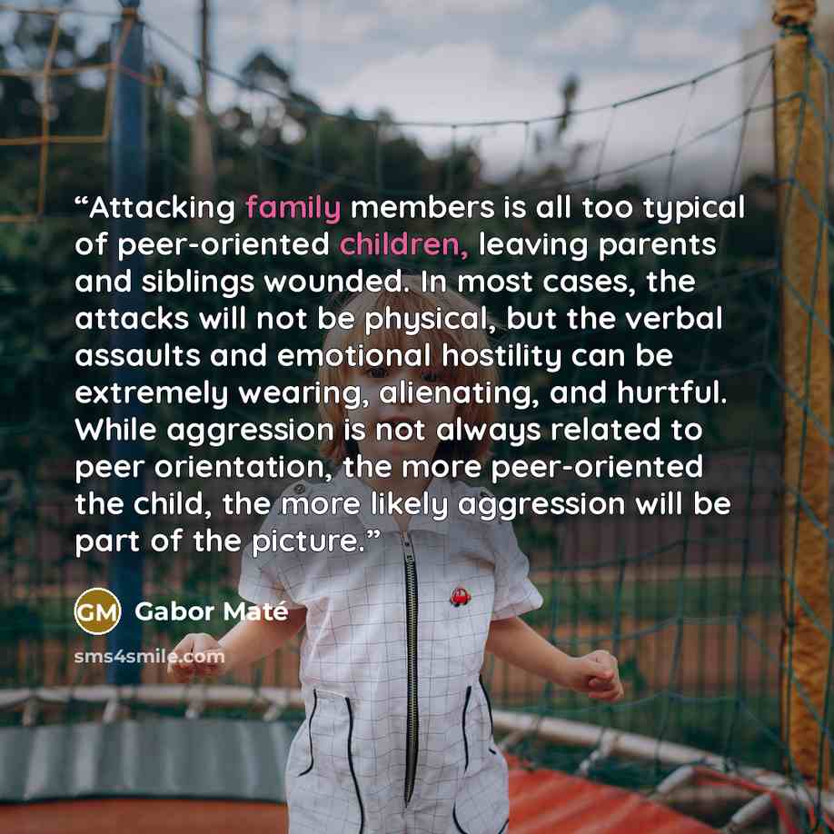 “Attacking family members is all too typical of peer-oriented children, leaving parents and siblings wounded. In most cases, the attacks will not be physical, but the verbal assaults and emotional hostility can be extremely wearing, alienating, and hurtful. While aggression is not always related to…” quote by Gabor Maté