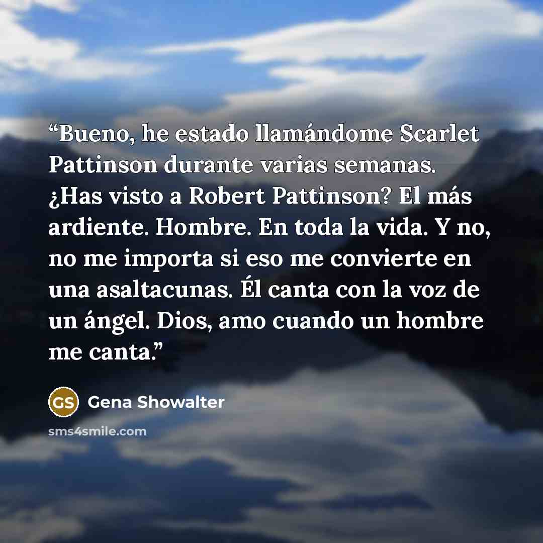 “Bueno, he estado llamándome Scarlet Pattinson durante varias semanas. ¿Has visto a Robert Pattinson? El más ardiente. Hombre. En toda la vida. Y no, no me importa si eso me convierte en una asaltacunas. Él canta con la voz de un ángel. Dios, amo cuando un hombre me canta.” quote by Gena Showalter