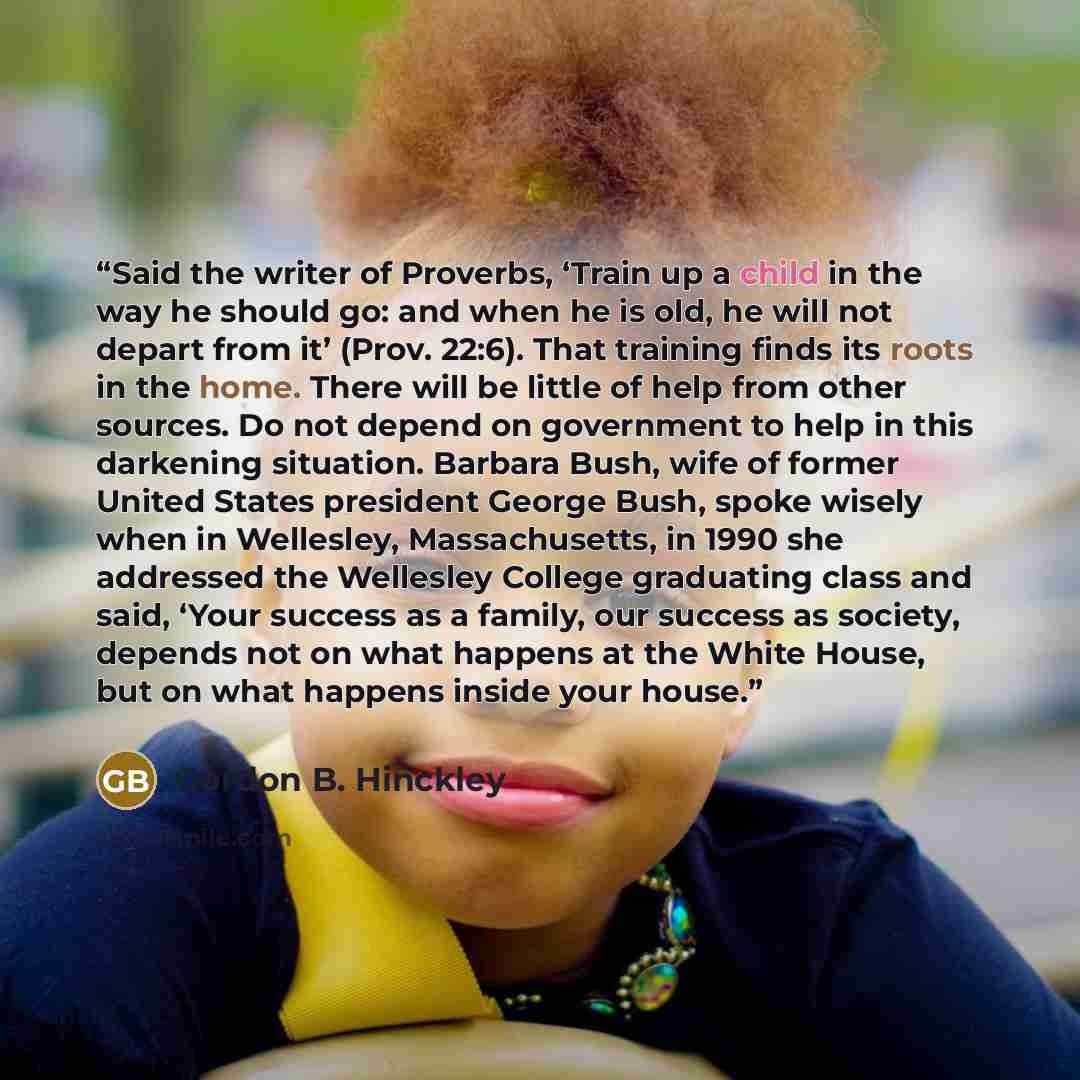 “Said the writer of Proverbs, ‘Train up a child in the way he should go: and when he is old, he will not depart from it’ (Prov. 22:6). That training finds its roots in the home. There will be little of help from other sources. Do not depend on government to help in this darkening situation. Barbara…” quote by Gordon B. Hinckley