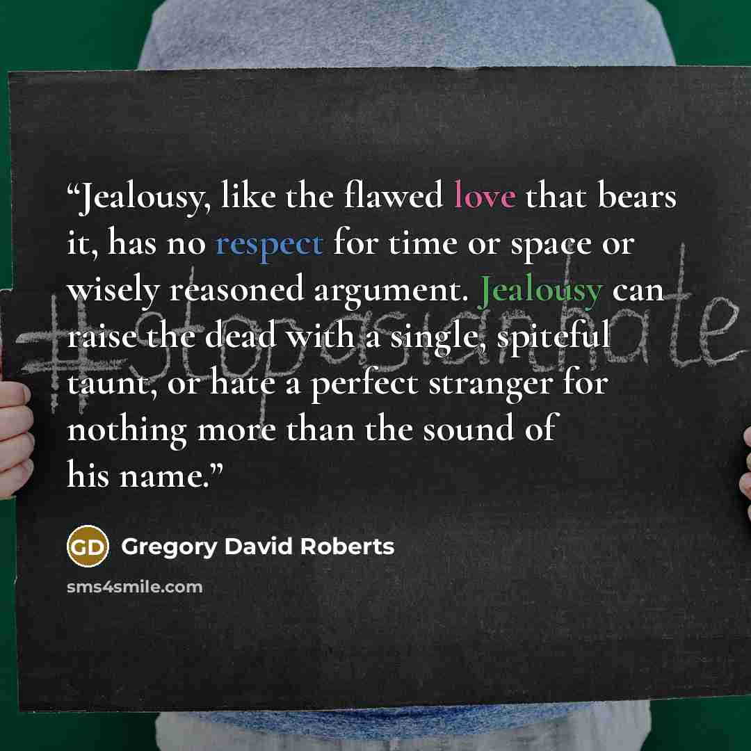 “Jealousy, like the flawed love that bears it, has no respect for time or space or wisely reasoned argument. Jealousy can raise the dead with a single, spiteful taunt, or hate a perfect stranger for nothing more than the sound of his name.” quote by Gregory David Roberts