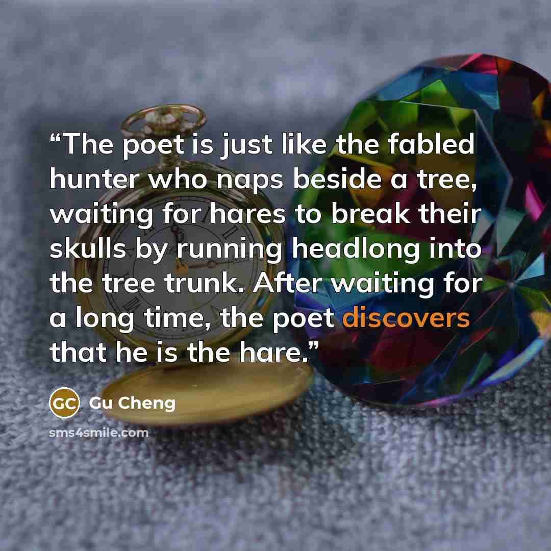 “The poet is just like the fabled hunter who naps beside a tree, waiting for hares to break their skulls by running headlong into the tree trunk. After waiting for a long time, the poet discovers that he is the hare.” quote by Gu Cheng